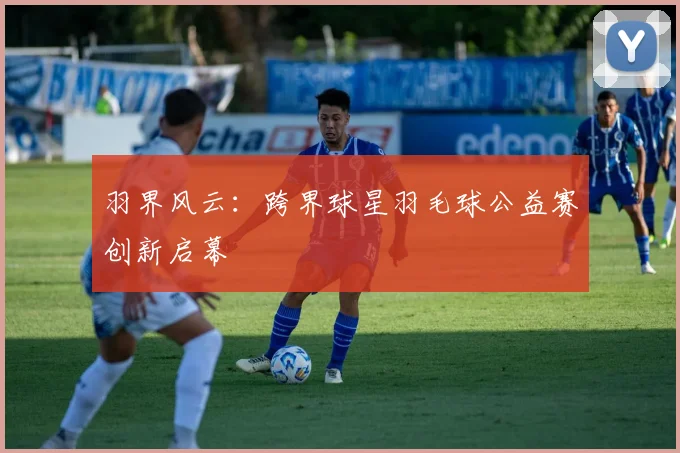 羽界风云：跨界球星羽毛球公益赛创新启幕