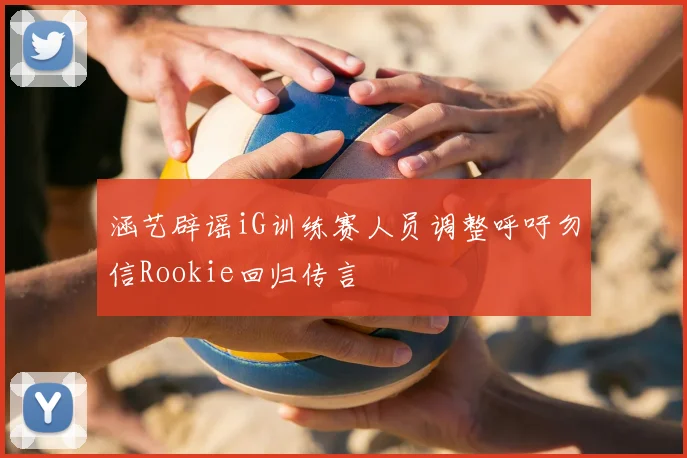 涵艺辟谣iG训练赛人员调整呼吁勿信Rookie回归传言