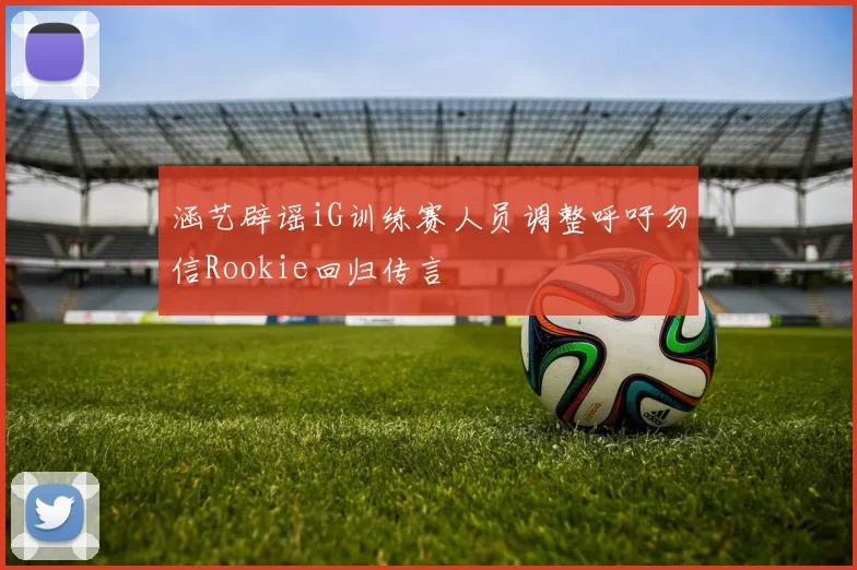涵艺辟谣iG训练赛人员调整呼吁勿信Rookie回归传言