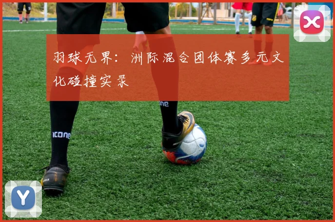 羽球无界：洲际混合团体赛多元文化碰撞实录