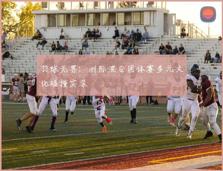 羽球无界:洲际混合团体赛多元文化碰撞实录